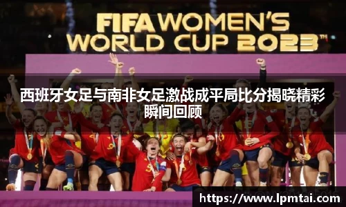 西班牙女足与南非女足激战成平局比分揭晓精彩瞬间回顾