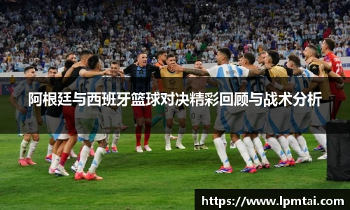 阿根廷与西班牙篮球对决精彩回顾与战术分析